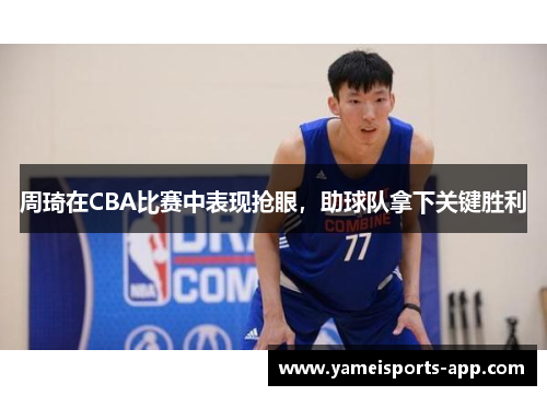 周琦在CBA比赛中表现抢眼，助球队拿下关键胜利