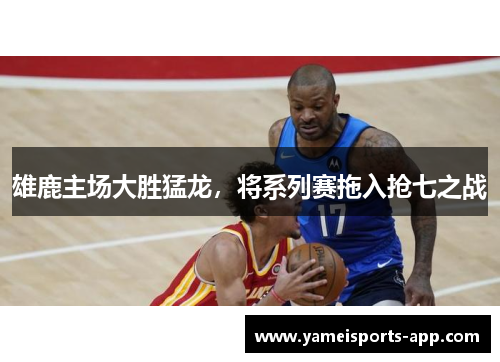雄鹿主场大胜猛龙，将系列赛拖入抢七之战