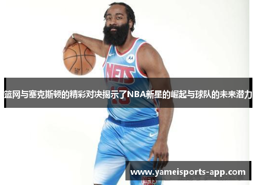 篮网与塞克斯顿的精彩对决揭示了NBA新星的崛起与球队的未来潜力